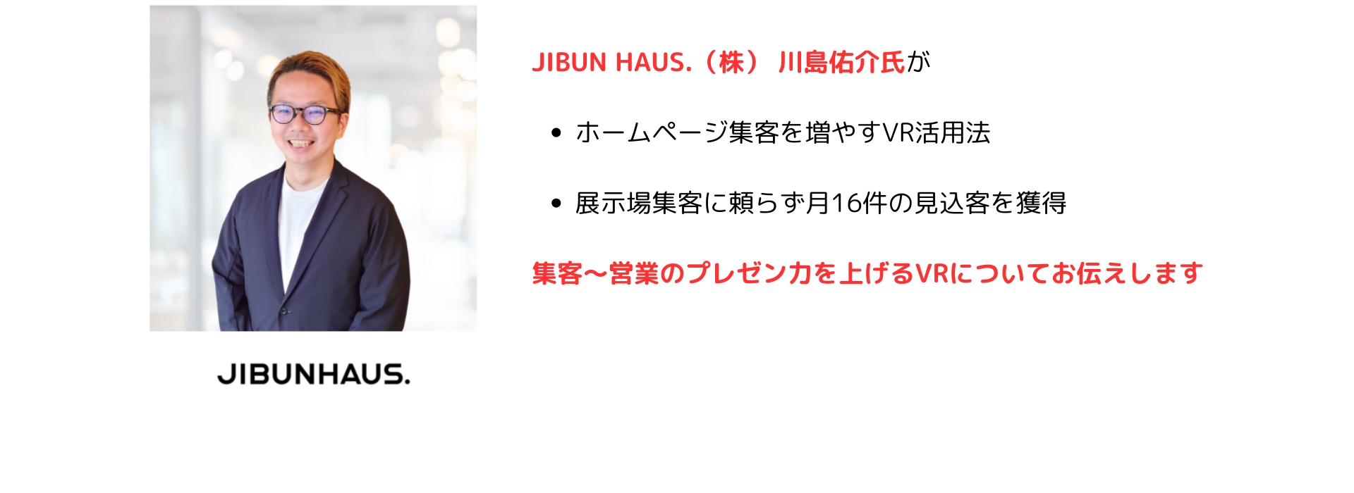 JIBUNHOUSE川島氏が
・ホームページ集客を増やすVR活用法
・展示場集客に頼らず月16件の見込み客を獲得
集客〜営業のプレゼン力を上げるVRについてお伝えします